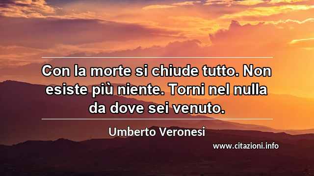 “Con la morte si chiude tutto. Non esiste più niente. Torni nel nulla da dove sei venuto.”
