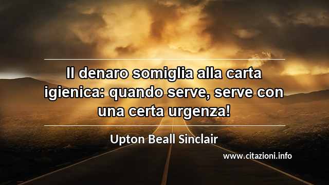 “Il denaro somiglia alla carta igienica: quando serve, serve con una certa urgenza!”