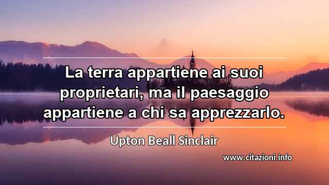 “La terra appartiene ai suoi proprietari, ma il paesaggio appartiene a chi sa apprezzarlo.”