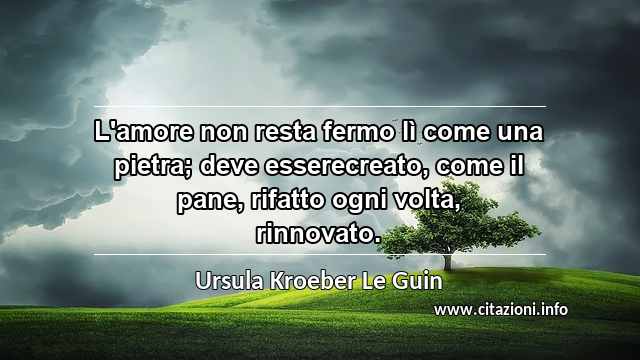 “L'amore non resta fermo lì come una pietra; deve esserecreato, come il pane, rifatto ogni volta, rinnovato.”