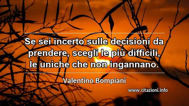 “Se sei incerto sulle decisioni da prendere, scegli le più difficili, le uniche che non ingannano.”