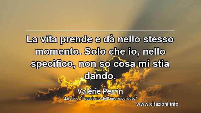 “La vita prende e dà nello stesso momento. Solo che io, nello specifico, non so cosa mi stia dando.”