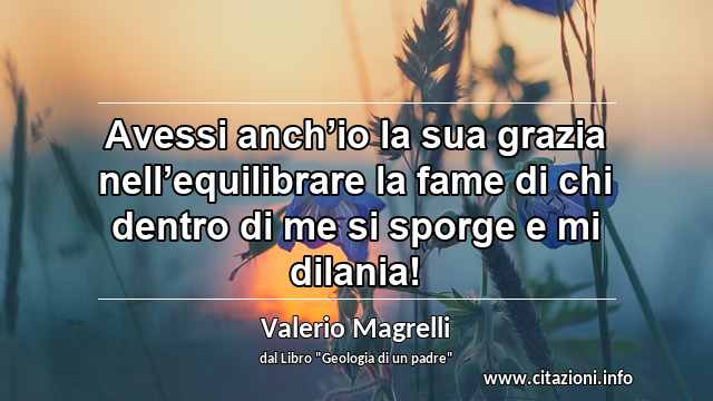 “Avessi anch’io la sua grazia nell’equilibrare la fame di chi dentro di me si sporge e mi dilania!”