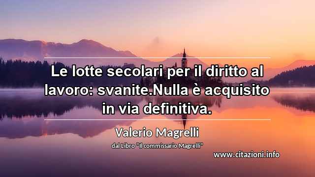 “Le lotte secolari per il diritto al lavoro: svanite.Nulla è acquisito in via definitiva.”