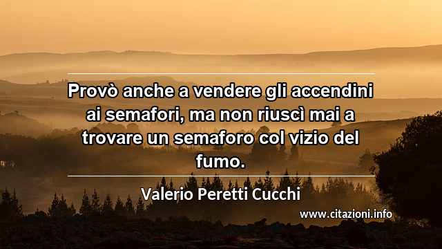 “Provò anche a vendere gli accendini ai semafori, ma non riuscì mai a trovare un semaforo col vizio del fumo.”