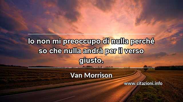 “Io non mi preoccupo di nulla perché so che nulla andrà per il verso giusto.”