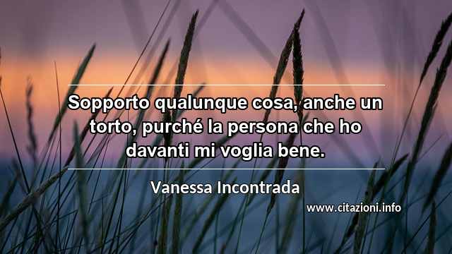 “Sopporto qualunque cosa, anche un torto, purché la persona che ho davanti mi voglia bene.”