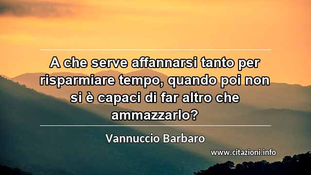 “A che serve affannarsi tanto per risparmiare tempo, quando poi non si è capaci di far altro che ammazzarlo?”