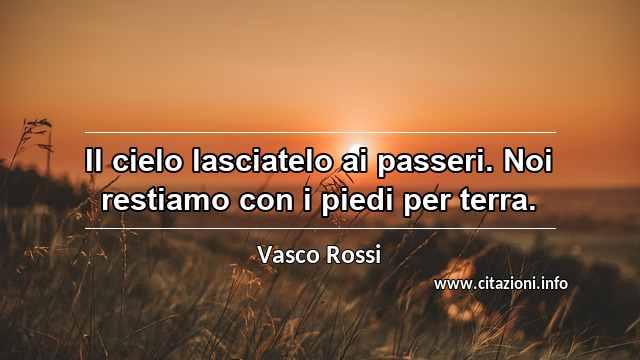 “Il cielo lasciatelo ai passeri. Noi restiamo con i piedi per terra.”