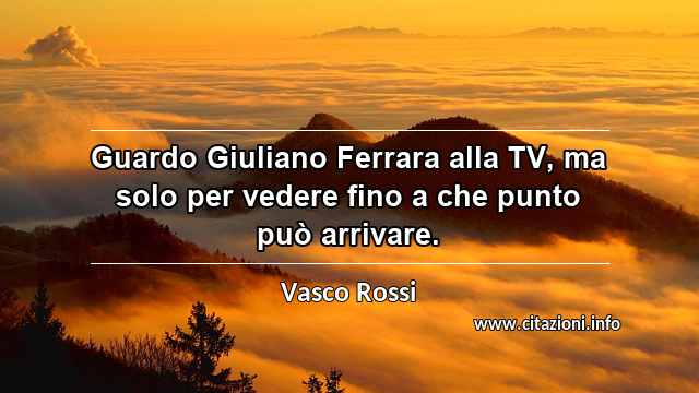 “Guardo Giuliano Ferrara alla TV, ma solo per vedere fino a che punto può arrivare.”