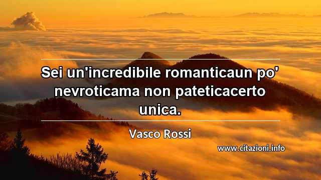 “Sei un'incredibile romanticaun po' nevroticama non pateticacerto unica.”