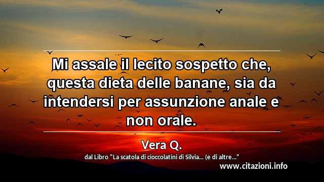 “Mi assale il lecito sospetto che, questa dieta delle banane, sia da intendersi per assunzione anale e non orale.”