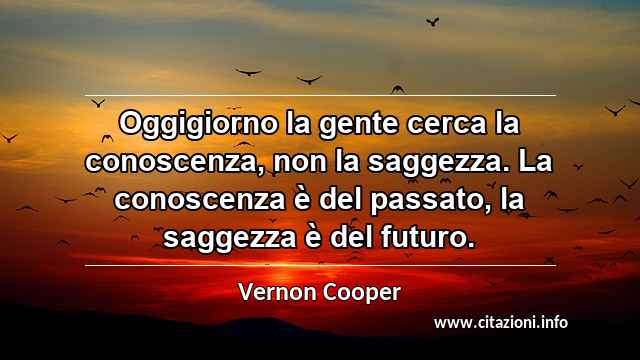 “Oggigiorno la gente cerca la conoscenza, non la saggezza. La conoscenza è del passato, la saggezza è del futuro.”