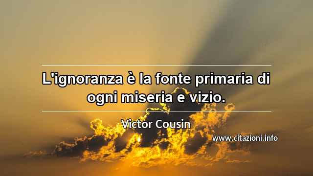 “L'ignoranza è la fonte primaria di ogni miseria e vizio.”
