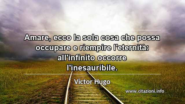 “Amare, ecco la sola cosa che possa occupare e riempire l'eternità: all'infinito occorre l'inesauribile.”