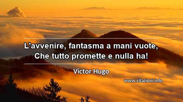 “L'avvenire, fantasma a mani vuote, Che tutto promette e nulla ha!”