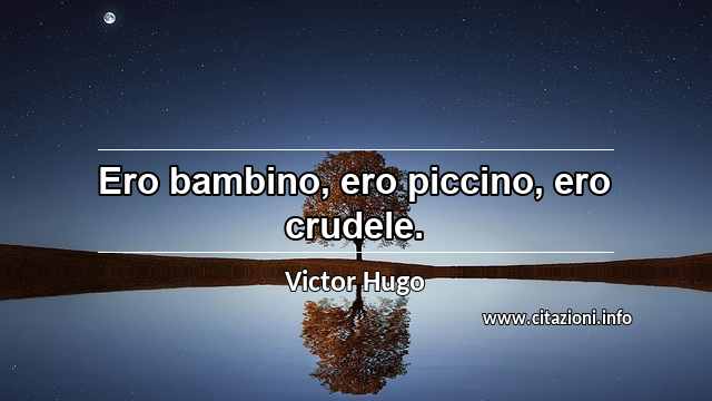 “Ero bambino, ero piccino, ero crudele.”