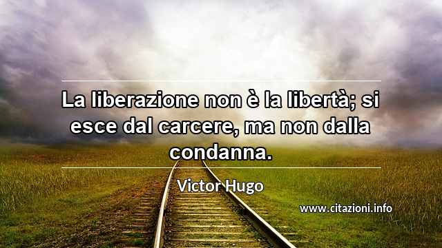 “La liberazione non è la libertà; si esce dal carcere, ma non dalla condanna.”