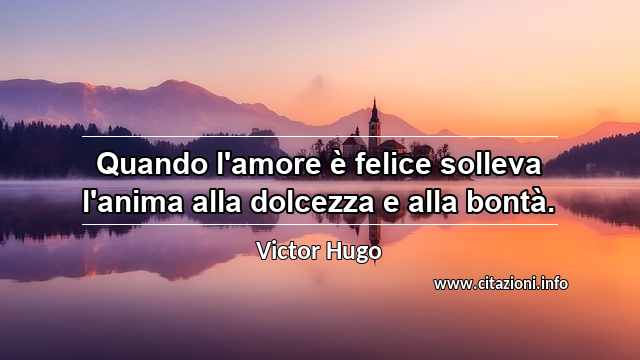 “Quando l'amore è felice solleva l'anima alla dolcezza e alla bontà.”