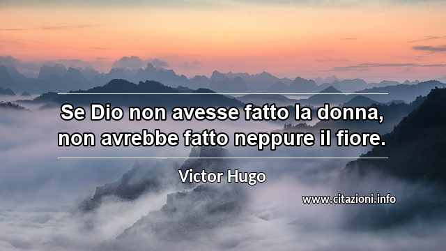 “Se Dio non avesse fatto la donna, non avrebbe fatto neppure il fiore.”