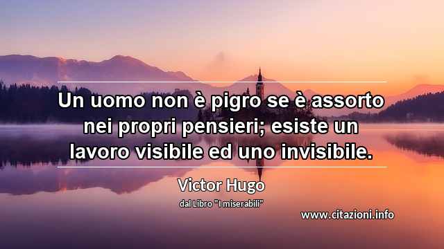 “Un uomo non è pigro se è assorto nei propri pensieri; esiste un lavoro visibile ed uno invisibile.”