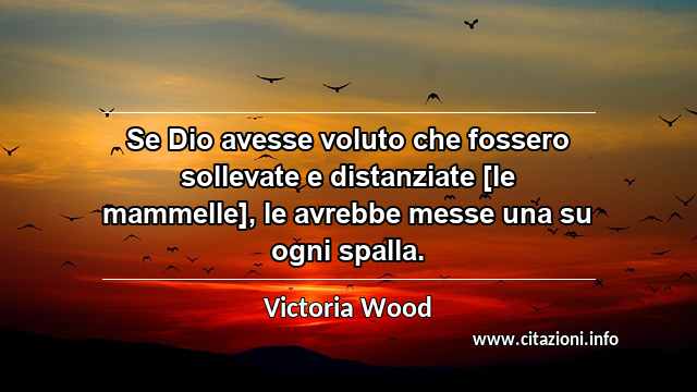 “Se Dio avesse voluto che fossero sollevate e distanziate [le mammelle], le avrebbe messe una su ogni spalla.”