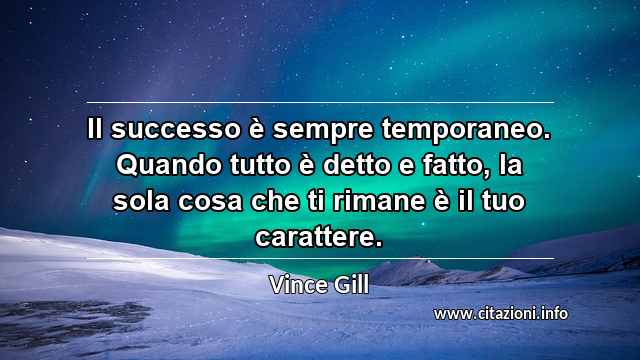 “Il successo è sempre temporaneo. Quando tutto è detto e fatto, la sola cosa che ti rimane è il tuo carattere.”