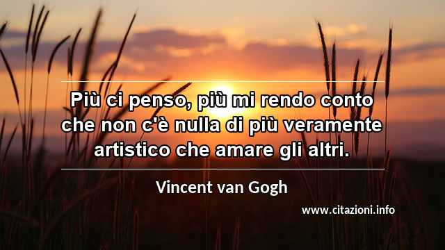 “Più ci penso, più mi rendo conto che non c'è nulla di più veramente artistico che amare gli altri.”