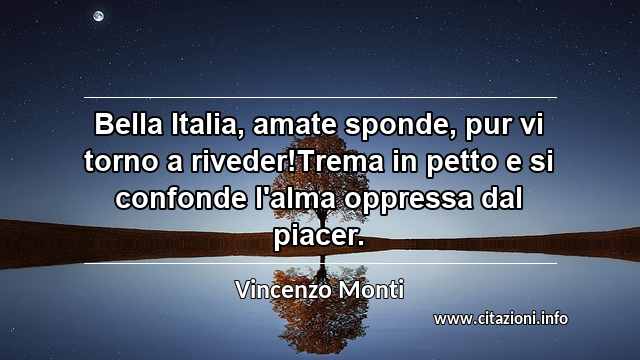 “Bella Italia, amate sponde, pur vi torno a riveder!Trema in petto e si confonde l'alma oppressa dal piacer.”