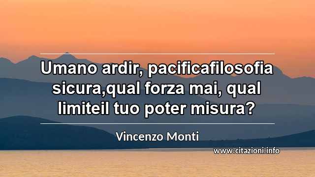“Umano ardir, pacificafilosofia sicura,qual forza mai, qual limiteil tuo poter misura?”