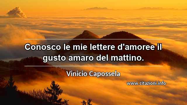 “Conosco le mie lettere d'amoree il gusto amaro del mattino.”