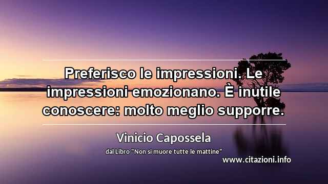 “Preferisco le impressioni. Le impressioni emozionano. È inutile conoscere: molto meglio supporre.”