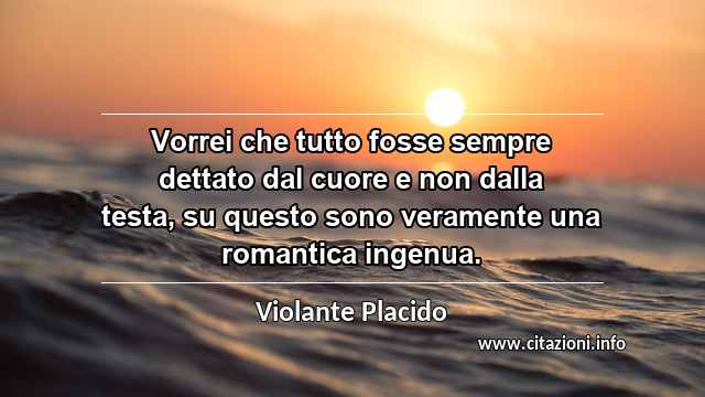 “Vorrei che tutto fosse sempre dettato dal cuore e non dalla testa, su questo sono veramente una romantica ingenua.”