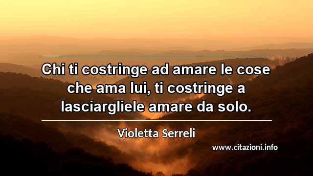 “Chi ti costringe ad amare le cose che ama lui, ti costringe a lasciargliele amare da solo.”