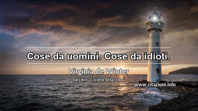 “Cose da uomini. Cose da idioti.”