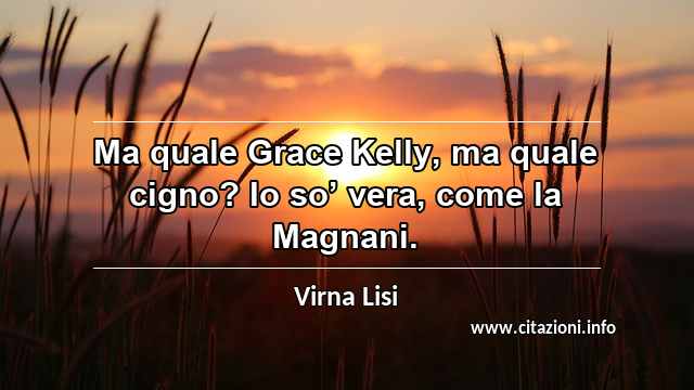 “Ma quale Grace Kelly, ma quale cigno? Io so’ vera, come la Magnani.”