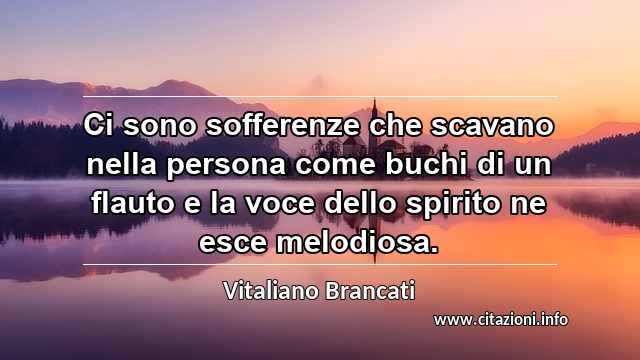 “Ci sono sofferenze che scavano nella persona come buchi di un flauto e la voce dello spirito ne esce melodiosa.”