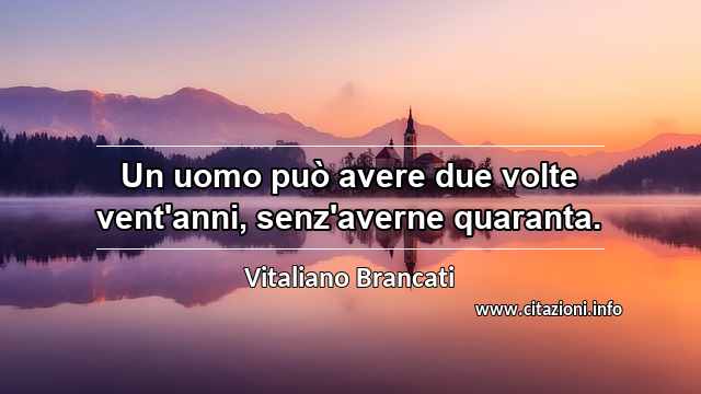 “Un uomo può avere due volte vent'anni, senz'averne quaranta.”