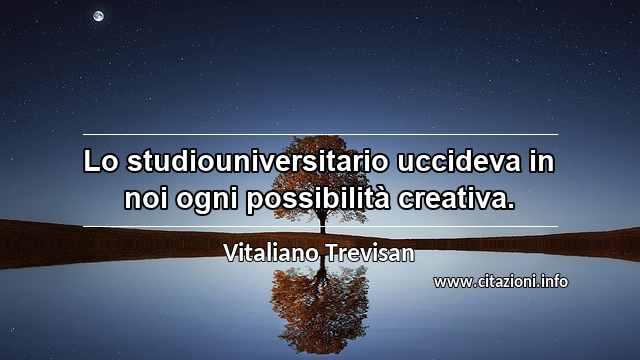 “Lo studiouniversitario uccideva in noi ogni possibilità creativa.”