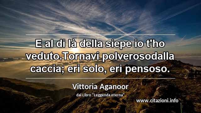 “E al di là della siepe io t'ho veduto.Tornavi polverosodalla caccia; eri solo, eri pensoso.”