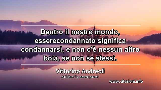 “Dentro il nostro mondo, esserecondannato significa condannarsi, e non c’è nessun altro boia, se non se stessi.”
