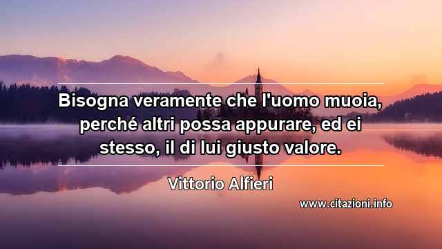 “Bisogna veramente che l'uomo muoia, perché altri possa appurare, ed ei stesso, il di lui giusto valore.”