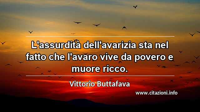 “L'assurdità dell'avarizia sta nel fatto che l'avaro vive da povero e muore ricco.”