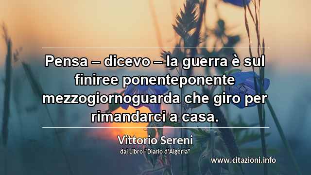 “Pensa – dicevo – la guerra è sul finiree ponenteponente mezzogiornoguarda che giro per rimandarci a casa.”