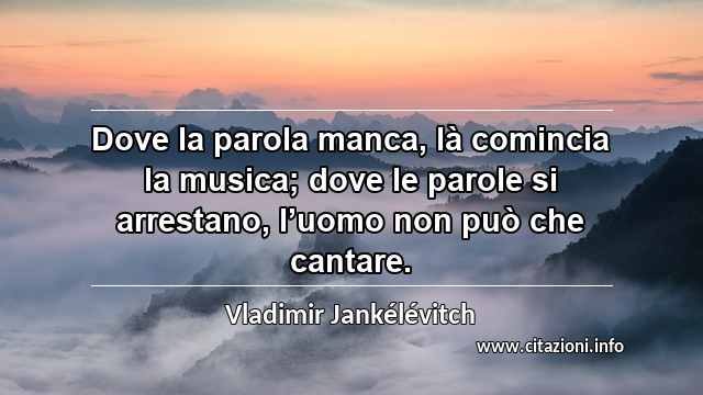 “Dove la parola manca, là comincia la musica; dove le parole si arrestano, l’uomo non può che cantare.”