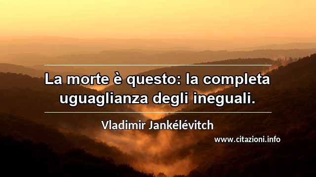 “La morte è questo: la completa uguaglianza degli ineguali.”
