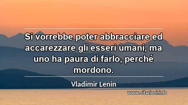 “Si vorrebbe poter abbracciare ed accarezzare gli esseri umani, ma uno ha paura di farlo, perché mordono.”