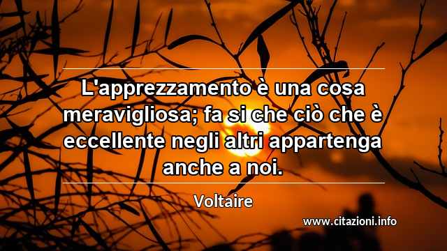 “L'apprezzamento è una cosa meravigliosa; fa si che ciò che è eccellente negli altri appartenga anche a noi.”