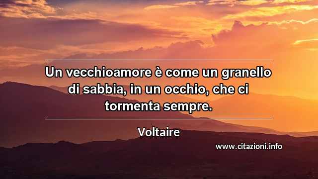 “Un vecchioamore è come un granello di sabbia, in un occhio, che ci tormenta sempre.”