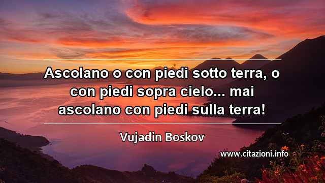 “Ascolano o con piedi sotto terra, o con piedi sopra cielo... mai ascolano con piedi sulla terra!”